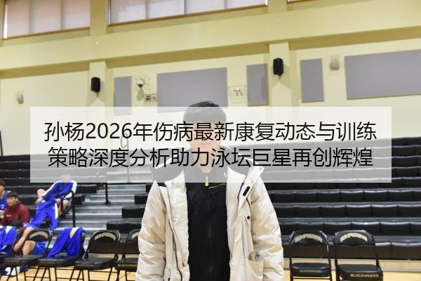 孙杨2026年伤病最新康复动态与训练策略深度分析助力泳坛巨星再创辉煌